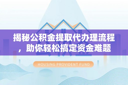 潞城揭秘公积金提取代办理流程，助你轻松搞定资金难题