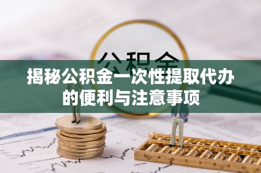 潞城揭秘公积金一次性提取代办的便利与注意事项