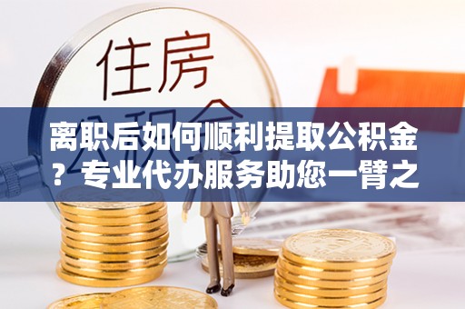 潞城离职后如何顺利提取公积金？专业代办服务助您一臂之力