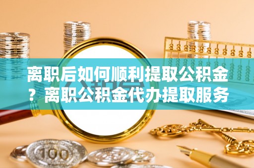 潞城离职后如何顺利提取公积金？离职公积金代办提取服务助力无忧办理