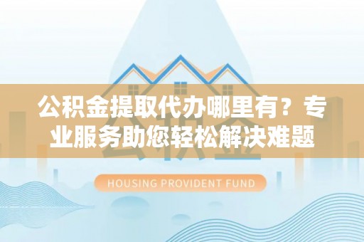 潞城公积金提取代办哪里有？专业服务助您轻松解决难题