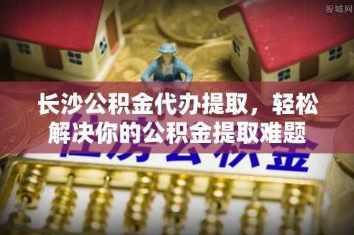潞城长沙公积金代办提取，轻松解决你的公积金提取难题