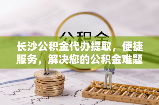 潞城长沙公积金代办提取，便捷服务，解决您的公积金难题