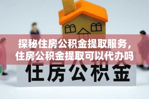潞城探秘住房公积金提取服务，住房公积金提取可以代办吗的全方位解析