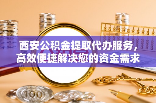 潞城西安公积金提取代办服务，高效便捷解决您的资金需求