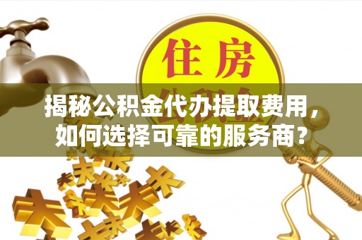 潞城揭秘公积金代办提取费用，如何选择可靠的服务商？