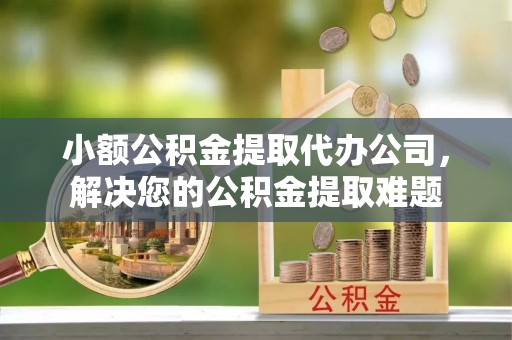 潞城小额公积金提取代办公司，解决您的公积金提取难题