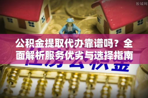 潞城公积金提取代办靠谱吗？全面解析服务优劣与选择指南