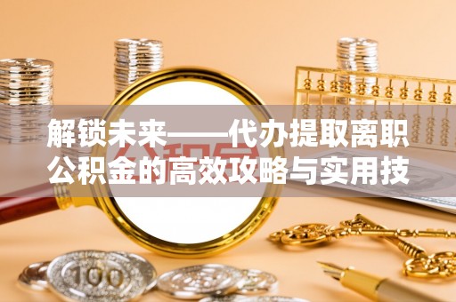 潞城解锁未来——代办提取离职公积金的高效攻略与实用技巧