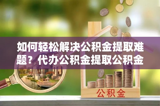 潞城如何轻松解决公积金提取难题？代办公积金提取公积金服务详解