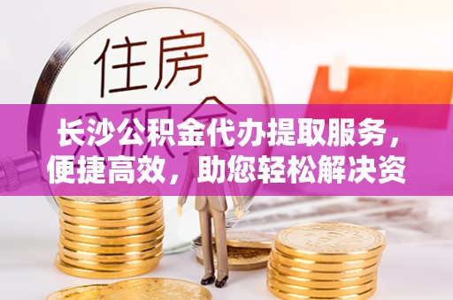 潞城长沙公积金代办提取服务，便捷高效，助您轻松解决资金需求