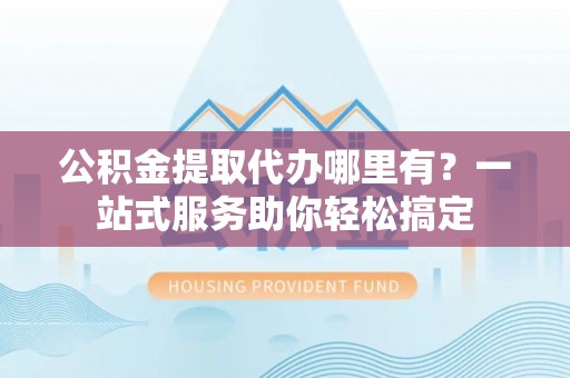潞城公积金提取代办哪里有？一站式服务助你轻松搞定