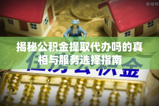 潞城揭秘公积金提取代办吗的真相与服务选择指南