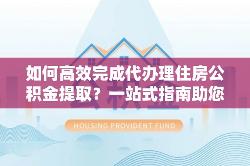 潞城如何高效完成代办理住房公积金提取？一站式指南助您轻松搞定