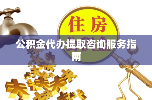 潞城公积金代办提取咨询服务指南