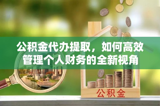 潞城公积金代办提取，如何高效管理个人财务的全新视角