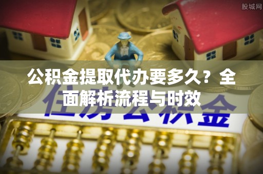 潞城公积金提取代办要多久？全面解析流程与时效