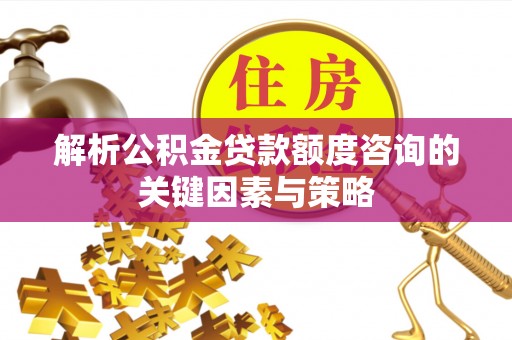 潞城解析公积金贷款额度咨询的关键因素与策略