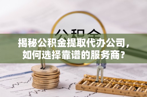 潞城揭秘公积金提取代办公司，如何选择靠谱的服务商？