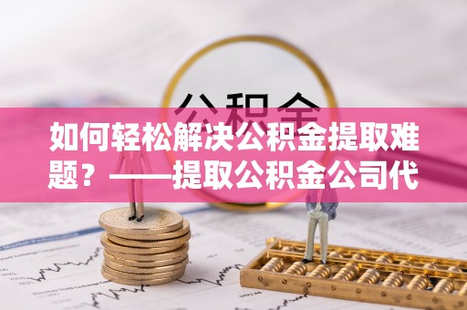 潞城如何轻松解决公积金提取难题？——提取公积金公司代办服务解析