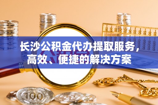 潞城长沙公积金代办提取服务，高效、便捷的解决方案