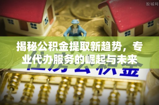 潞城揭秘公积金提取新趋势，专业代办服务的崛起与未来