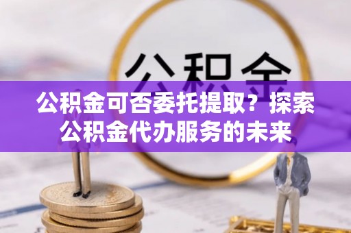 潞城公积金可否委托提取？探索公积金代办服务的未来