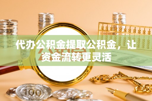 潞城代办公积金提取公积金，让资金流转更灵活