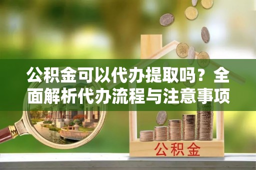 潞城公积金可以代办提取吗？全面解析代办流程与注意事项