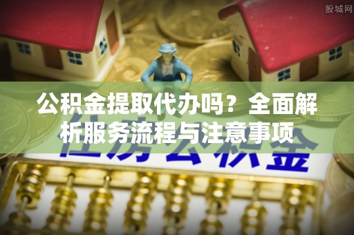 潞城公积金提取代办吗？全面解析服务流程与注意事项